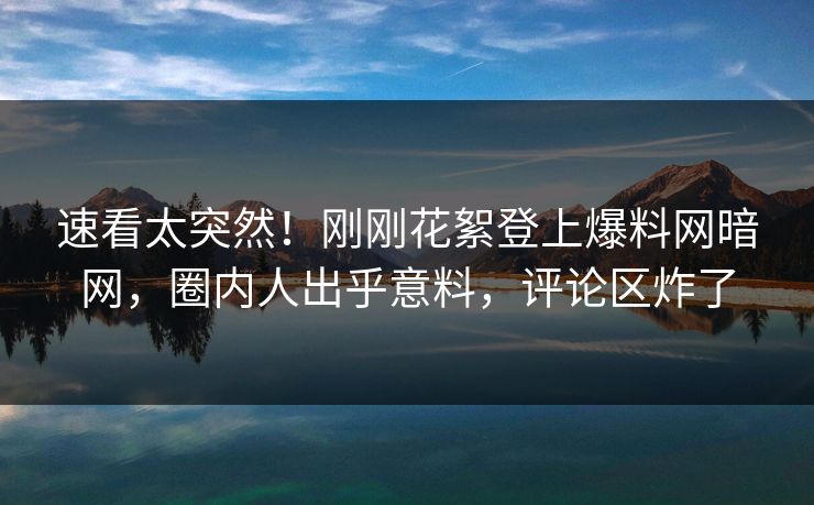 速看太突然！刚刚花絮登上爆料网暗网，圈内人出乎意料，评论区炸了