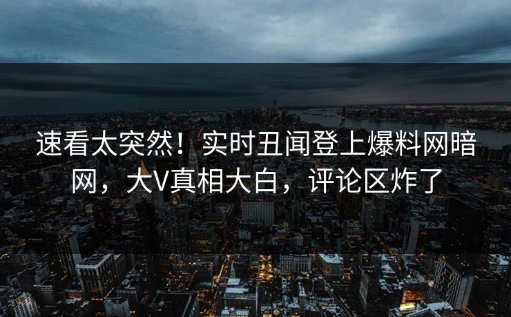速看太突然！实时丑闻登上爆料网暗网，大V真相大白，评论区炸了