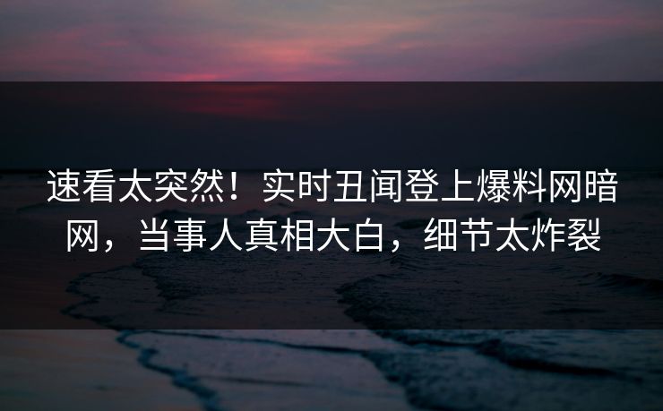 速看太突然！实时丑闻登上爆料网暗网，当事人真相大白，细节太炸裂