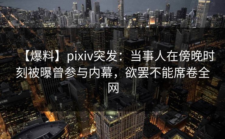 【爆料】pixiv突发：当事人在傍晚时刻被曝曾参与内幕，欲罢不能席卷全网