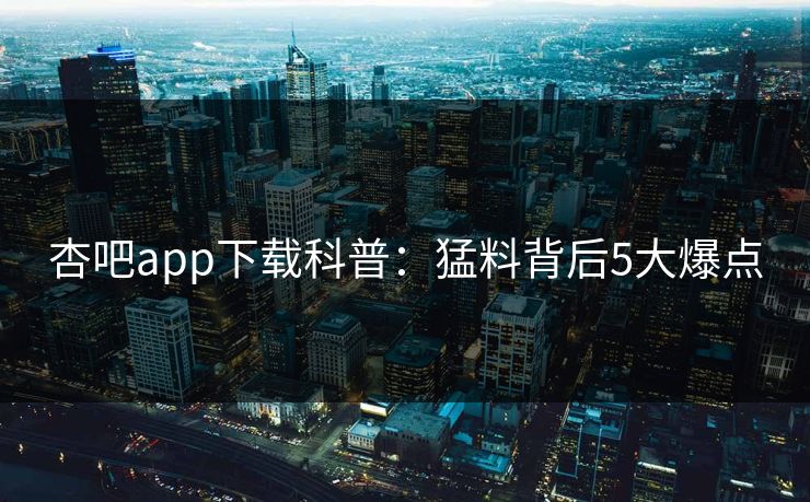 杏吧app下载科普：猛料背后5大爆点