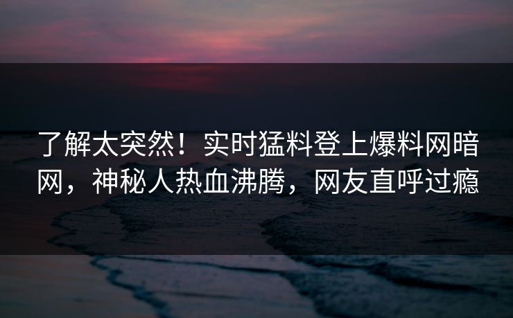 了解太突然！实时猛料登上爆料网暗网，神秘人热血沸腾，网友直呼过瘾