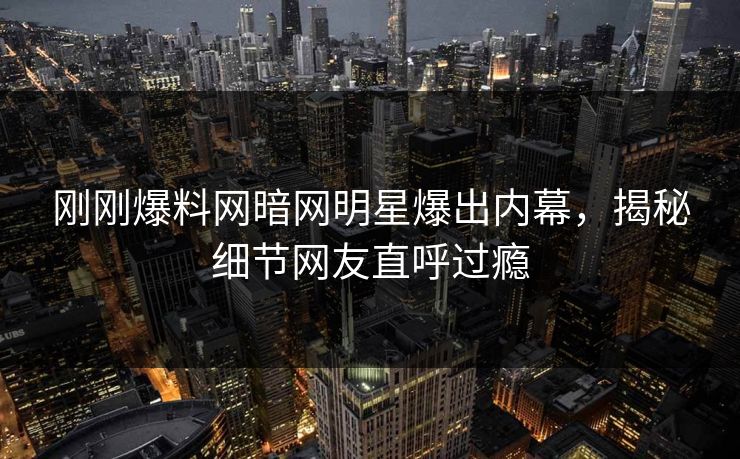 刚刚爆料网暗网明星爆出内幕，揭秘细节网友直呼过瘾