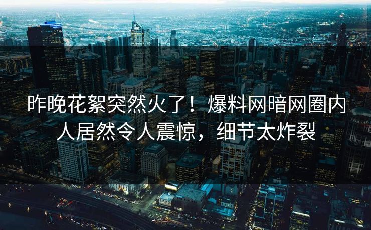 昨晚花絮突然火了！爆料网暗网圈内人居然令人震惊，细节太炸裂