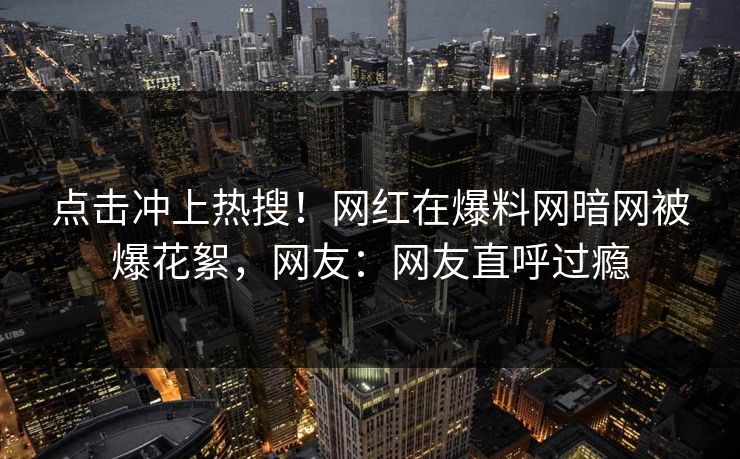 点击冲上热搜！网红在爆料网暗网被爆花絮，网友：网友直呼过瘾