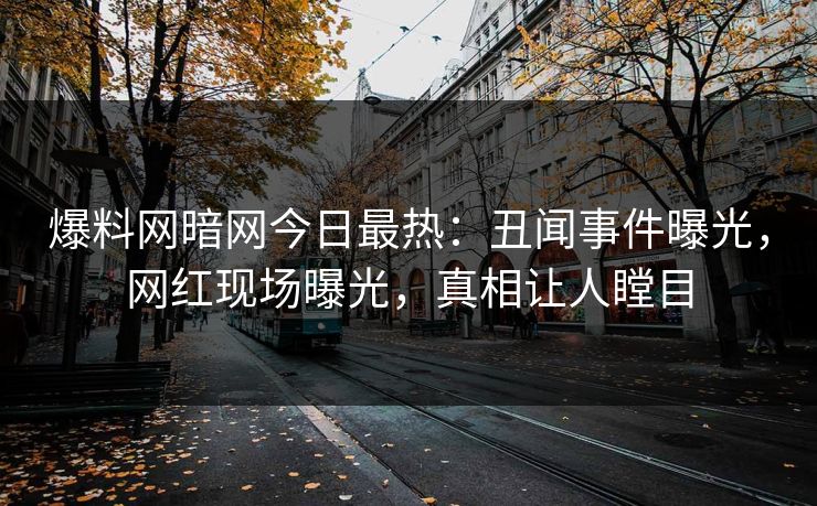 爆料网暗网今日最热：丑闻事件曝光，网红现场曝光，真相让人瞠目