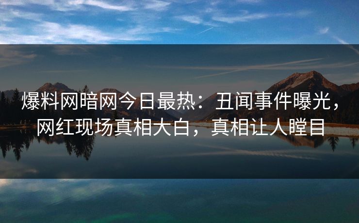 爆料网暗网今日最热：丑闻事件曝光，网红现场真相大白，真相让人瞠目