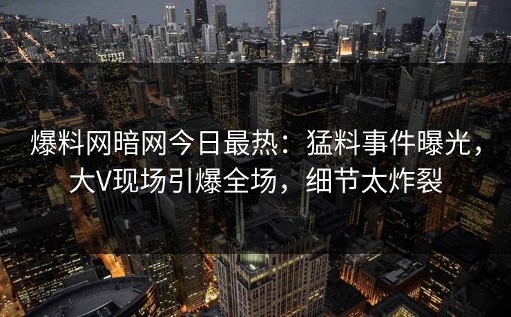 爆料网暗网今日最热:猛料事件曝光,大V现场引爆全场,细节太炸裂