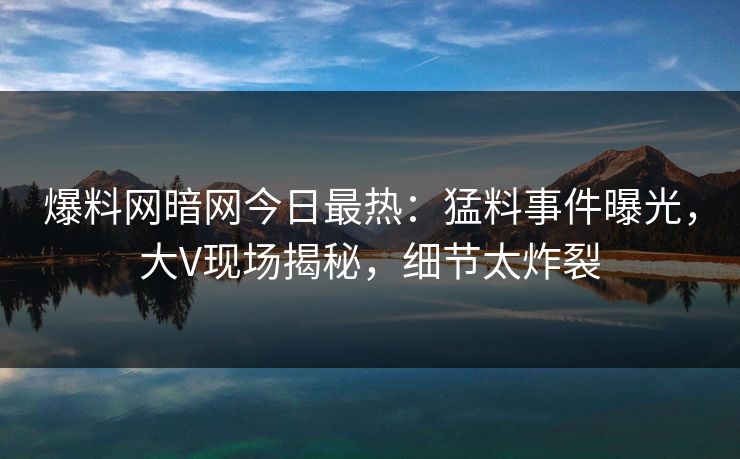 爆料网暗网今日最热:猛料事件曝光,大V现场揭秘,细节太炸裂