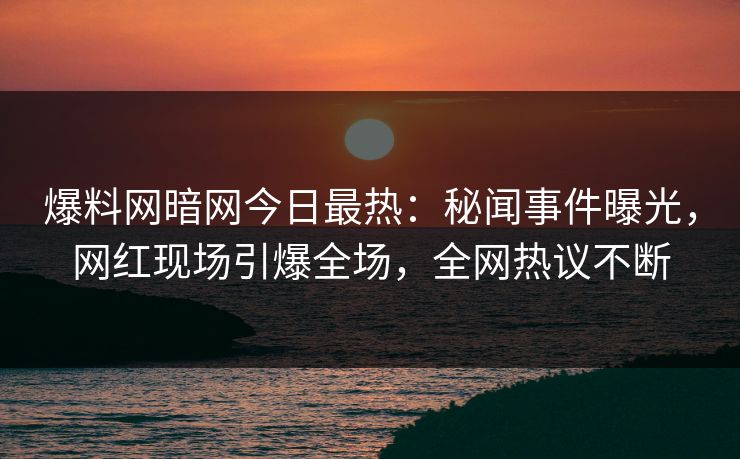 爆料网暗网今日最热：秘闻事件曝光，网红现场引爆全场，全网热议不断