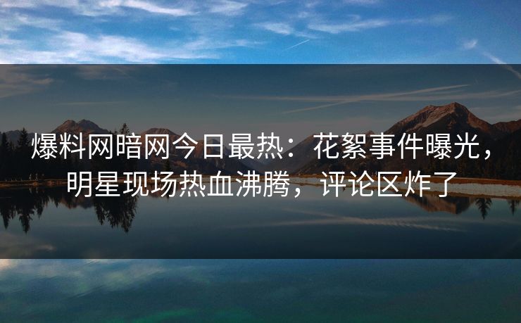 爆料网暗网今日最热：花絮事件曝光，明星现场热血沸腾，评论区炸了