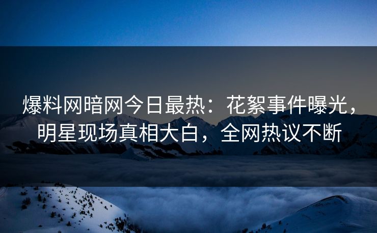 爆料网暗网今日最热：花絮事件曝光，明星现场真相大白，全网热议不断