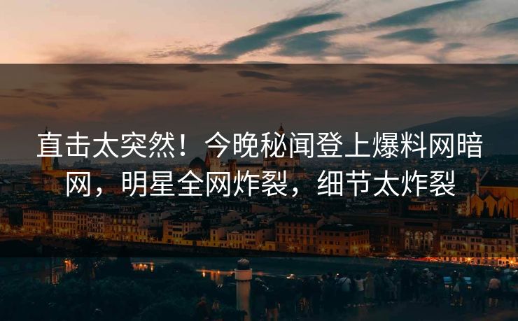 直击太突然！今晚秘闻登上爆料网暗网，明星全网炸裂，细节太炸裂