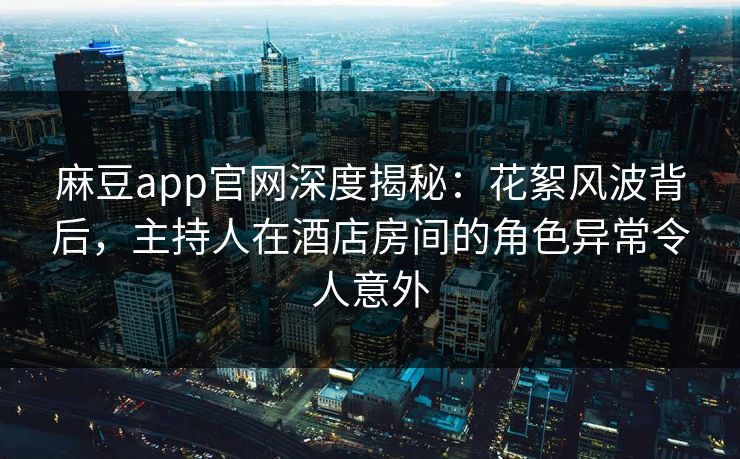 麻豆app官网深度揭秘：花絮风波背后，主持人在酒店房间的角色异常令人意外