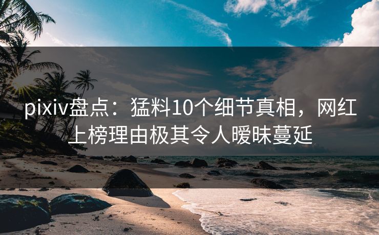 pixiv盘点：猛料10个细节真相，网红上榜理由极其令人暧昧蔓延