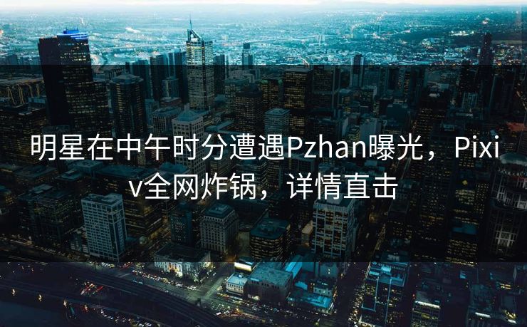 明星在中午时分遭遇Pzhan曝光，Pixiv全网炸锅，详情直击