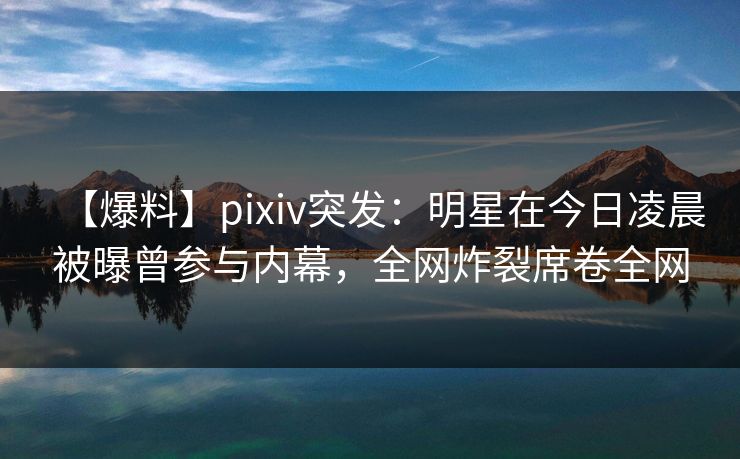 【爆料】pixiv突发：明星在今日凌晨被曝曾参与内幕，全网炸裂席卷全网