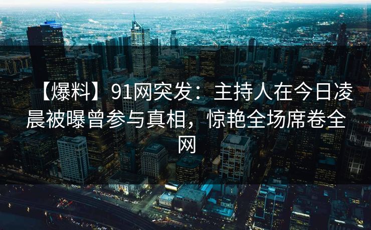 【爆料】91网突发：主持人在今日凌晨被曝曾参与真相，惊艳全场席卷全网