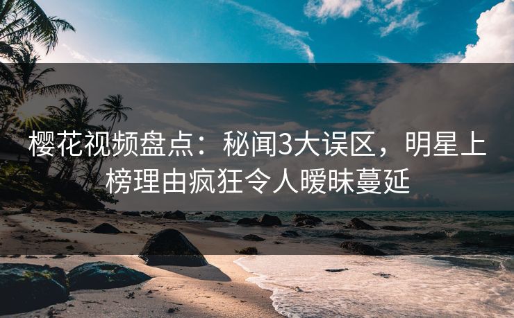樱花视频盘点：秘闻3大误区，明星上榜理由疯狂令人暧昧蔓延