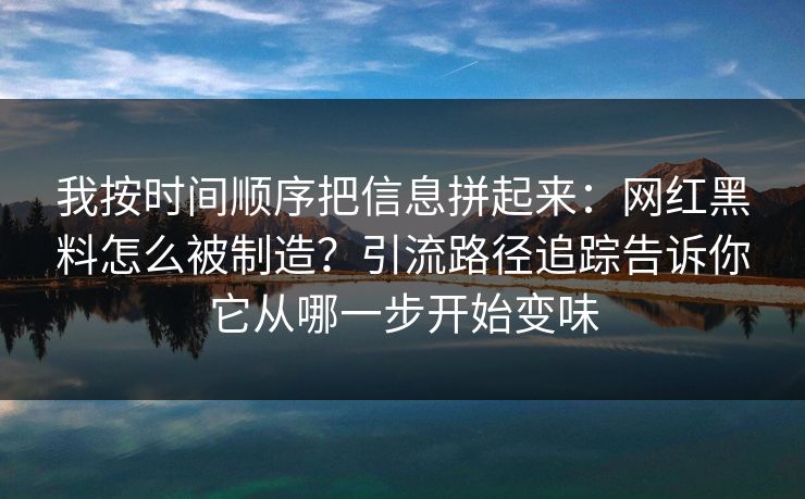 我按时间顺序把信息拼起来：网红黑料怎么被制造？引流路径追踪告诉你它从哪一步开始变味
