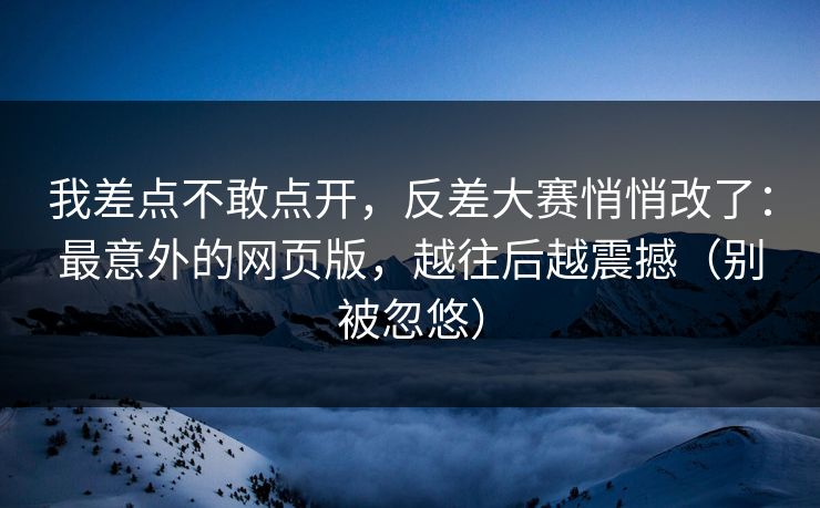 我差点不敢点开，反差大赛悄悄改了：最意外的网页版，越往后越震撼（别被忽悠）