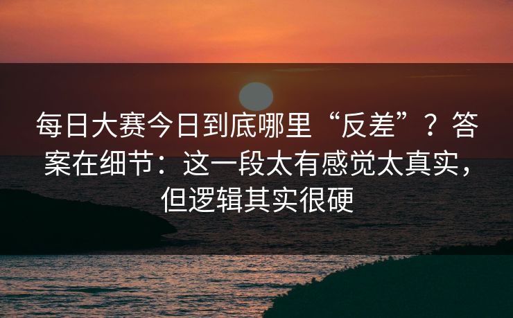 每日大赛今日到底哪里“反差”？答案在细节：这一段太有感觉太真实，但逻辑其实很硬