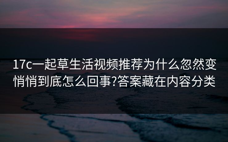 17c一起草生活视频推荐为什么忽然变悄悄到底怎么回事?答案藏在内容分类
