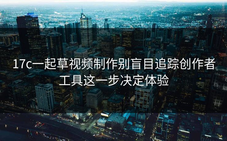 17c一起草视频制作别盲目追踪创作者工具这一步决定体验