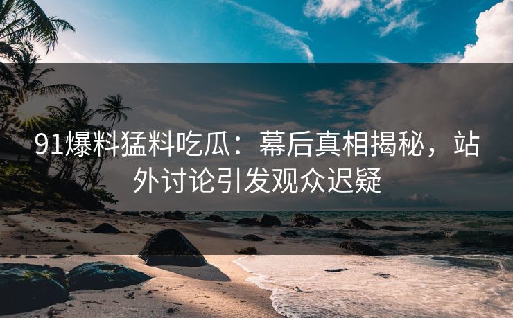 91爆料猛料吃瓜：幕后真相揭秘，站外讨论引发观众迟疑