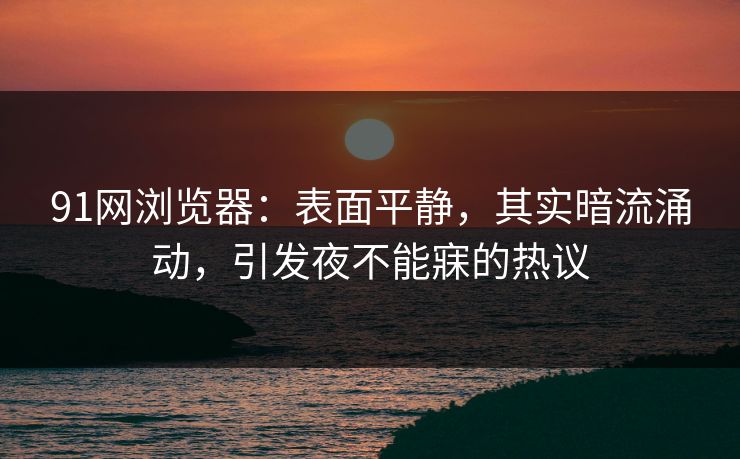 91网浏览器：表面平静，其实暗流涌动，引发夜不能寐的热议