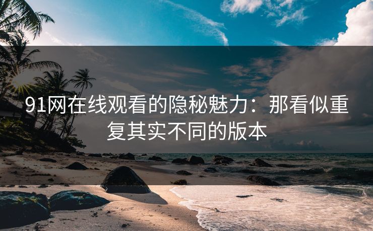 91网在线观看的隐秘魅力：那看似重复其实不同的版本