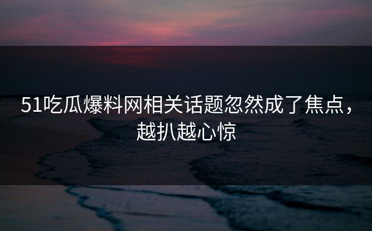 51吃瓜爆料网相关话题忽然成了焦点，越扒越心惊